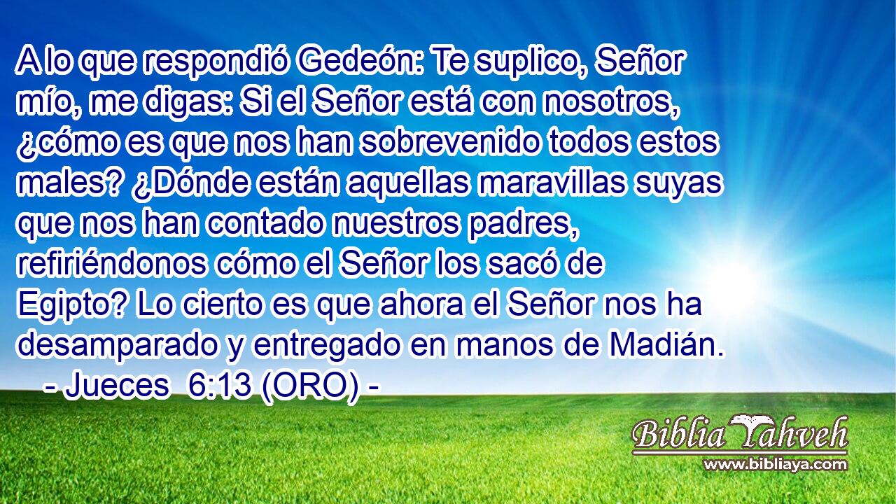  A lo que respondió Gedeón: Te suplico, Señor mío, me digas: Si el Señor está con nosotros, ¿cómo es que nos han sobrevenido todos estos males? ¿Dónde están aquellas maravillas suyas que nos han contado nuestros padres, refiriéndonos cómo el Señor los sacó de Egipto? Lo cierto es que ahora el Señor nos ha desamparado y entregado en manos de Madián. 