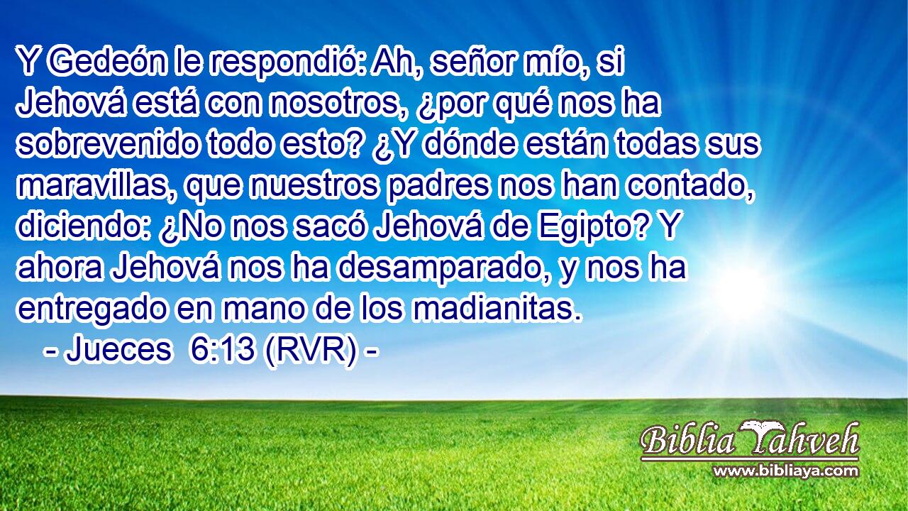 Y Gedeón le respondió: Ah, señor mío, si Jehová está con nosotros, ¿por qué nos ha sobrevenido todo esto? ¿Y dónde están todas sus maravillas, que nuestros padres nos han contado, diciendo: ¿No nos sacó Jehová de Egipto? Y ahora Jehová nos ha desamparado, y nos ha entregado en mano de los madianitas.