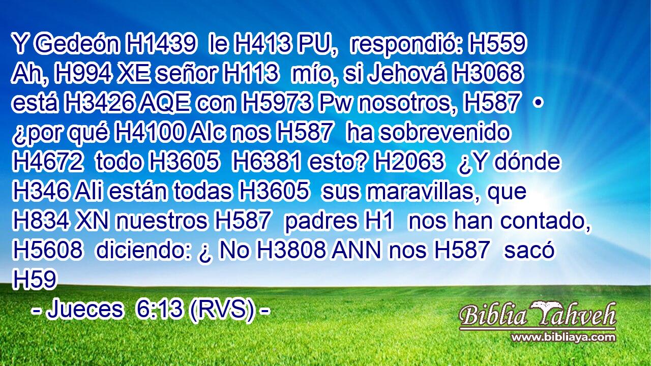 Y Gedeón H1439  le H413 PU,  respondió: H559  Ah, H994 XE señor H113  mío, si Jehová H3068  está H3426 AQE con H5973 Pw nosotros, H587  • ¿por qué H4100 AIc nos H587  ha sobrevenido H4672  todo H3605  H6381 esto? H2063  ¿Y dónde H346 AIi están todas H3605  sus maravillas, que H834 XN nuestros H587  padres H1  nos han contado, H5608  diciendo: ¿ No H3808 ANN nos H587  sacó H59