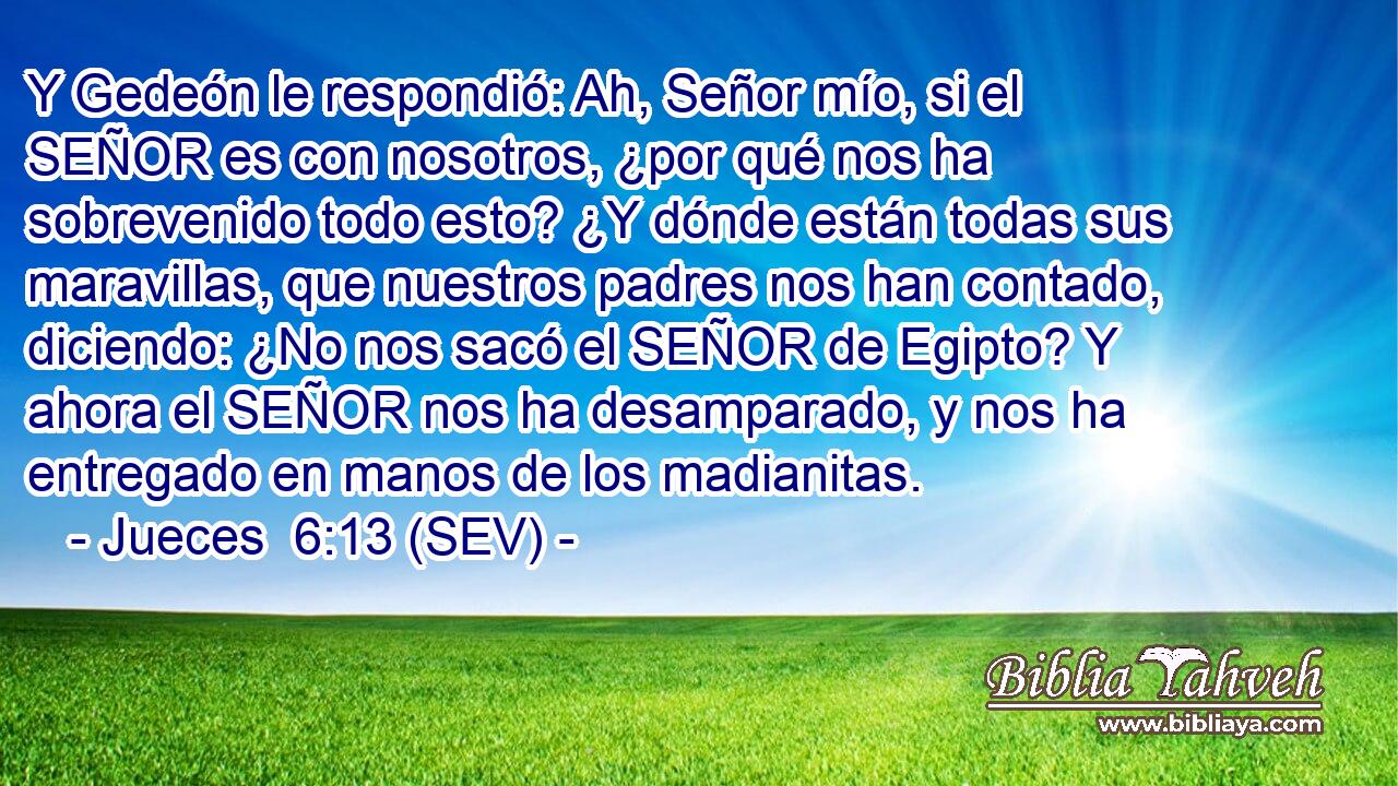 Y Gedeón le respondió: Ah, Señor mío, si el SEÑOR es con nosotros, ¿por qué nos ha sobrevenido todo esto? ¿Y dónde están todas sus maravillas, que nuestros padres nos han contado, diciendo: ¿No nos sacó el SEÑOR de Egipto? Y ahora el SEÑOR nos ha desamparado, y nos ha entregado en manos de los madianitas.