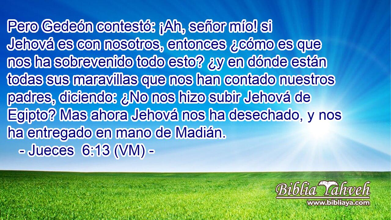  Pero Gedeón contestó: ¡Ah, señor mío! si Jehová es con nosotros, entonces ¿cómo es que nos ha sobrevenido todo esto? ¿y en dónde están todas sus maravillas que nos han contado nuestros padres, diciendo: ¿No nos hizo subir Jehová de Egipto? Mas ahora Jehová nos ha desechado, y nos ha entregado en mano de Madián. 
