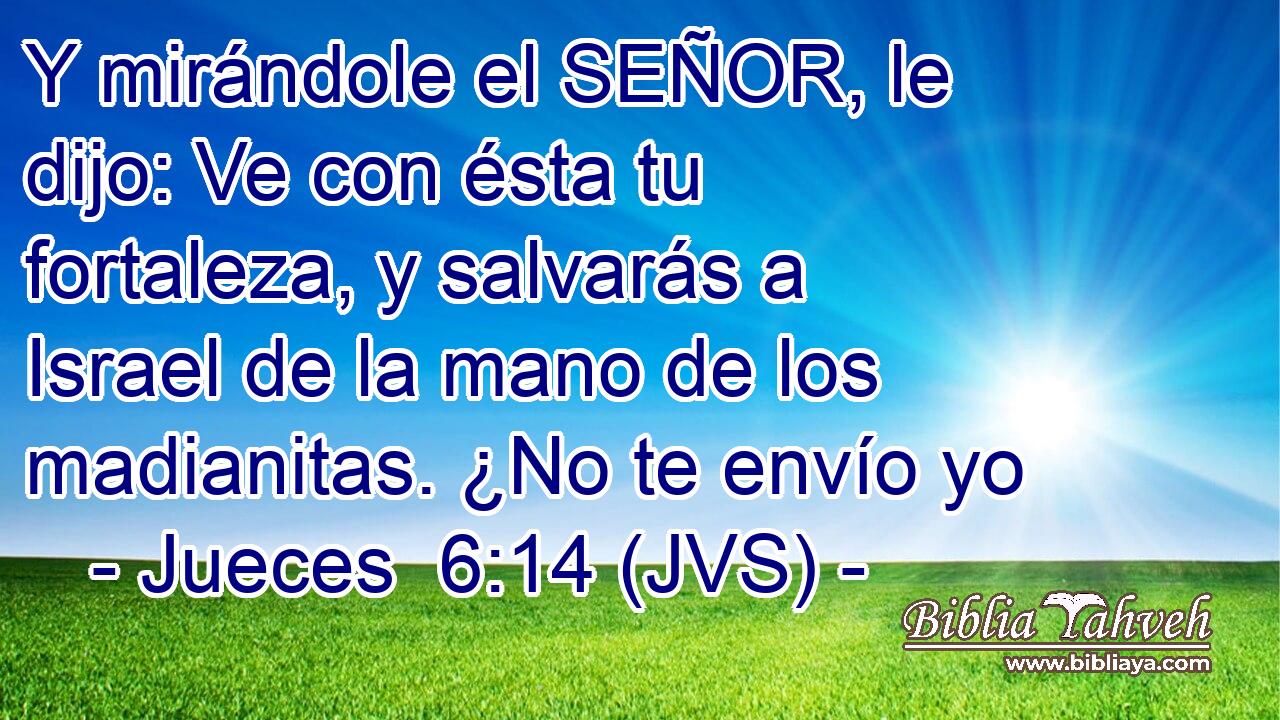 Y mirándole el SEÑOR, le dijo: Ve con ésta tu fortaleza, y salvarás a Israel de la mano de los madianitas. ¿No te envío yo