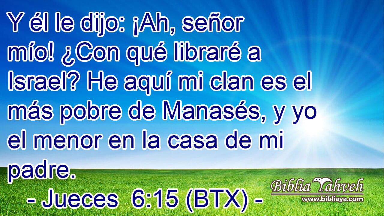 Y él le dijo: ¡Ah, señor mío! ¿Con qué libraré a Israel? He aquí mi clan es el más pobre de Manasés, y yo el menor en la casa de mi padre.
