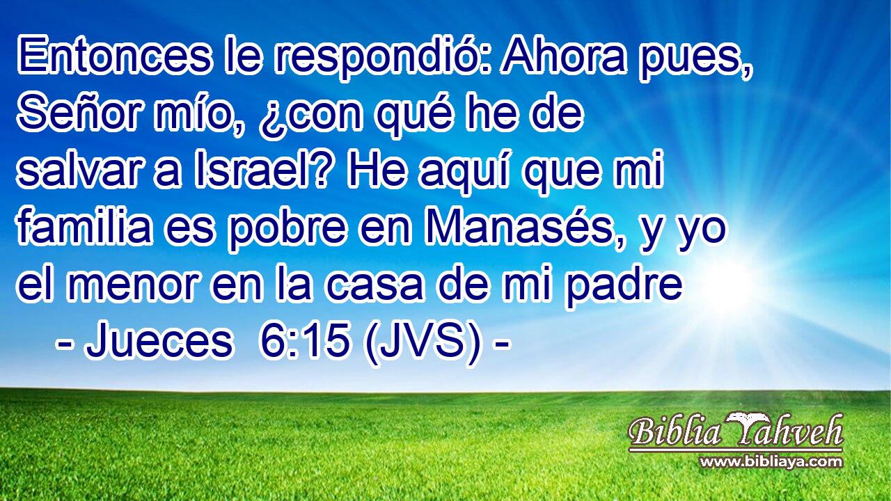 Entonces le respondió: Ahora pues, Señor mío, ¿con qué he de salvar a Israel? He aquí que mi familia es pobre en Manasés, y yo el menor en la casa de mi padre