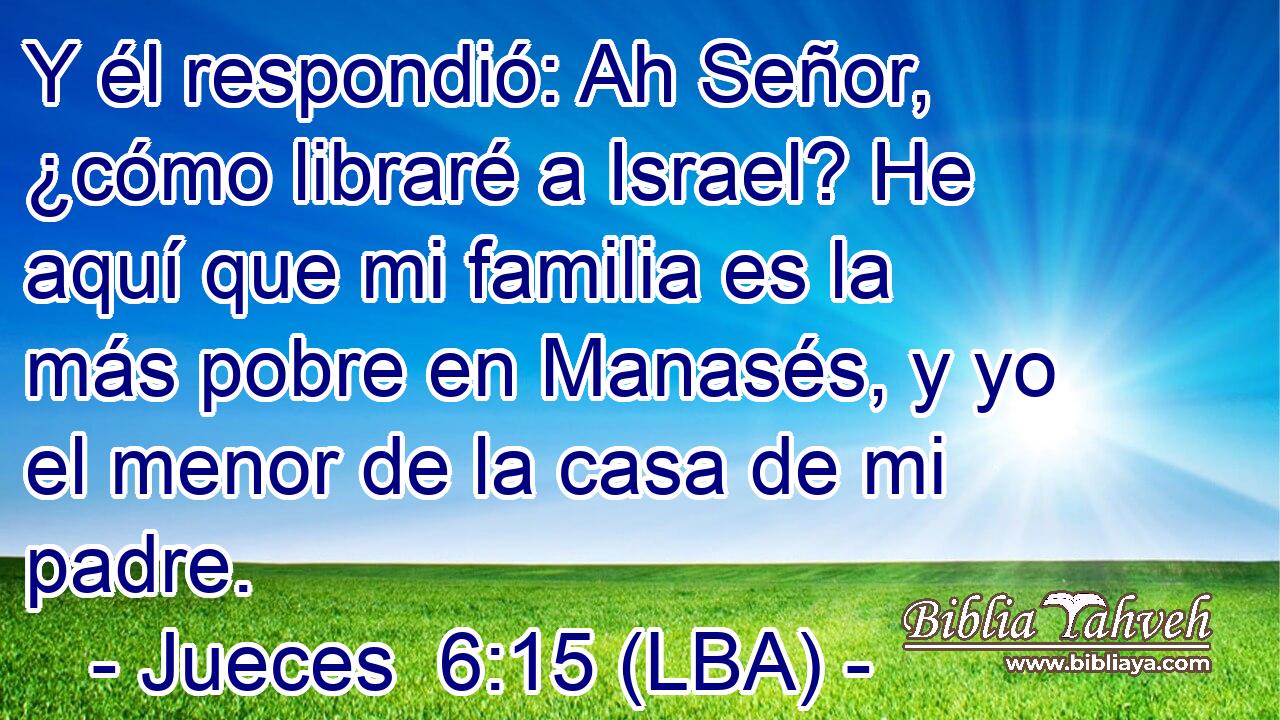 Y él respondió: Ah Señor, ¿cómo libraré a Israel? He aquí que mi familia es la más pobre en Manasés, y yo el menor de la casa de mi padre.