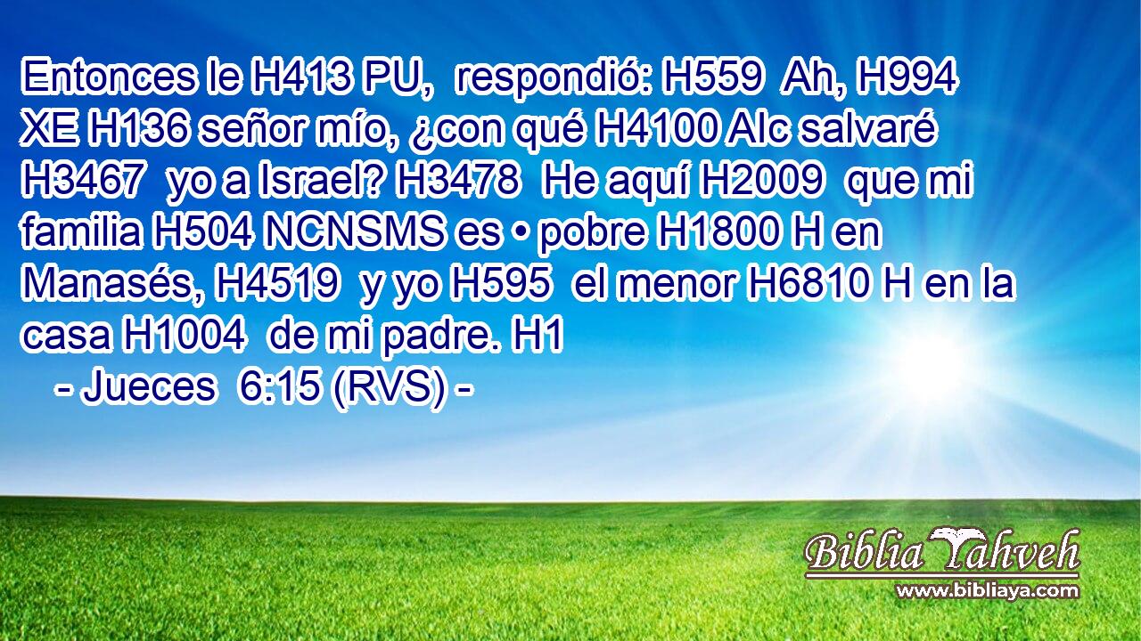 Entonces le H413 PU,  respondió: H559  Ah, H994 XE H136 señor mío, ¿con qué H4100 AIc salvaré H3467  yo a Israel? H3478  He aquí H2009  que mi familia H504 NCNSMS es • pobre H1800 H en Manasés, H4519  y yo H595  el menor H6810 H en la casa H1004  de mi padre. H1  