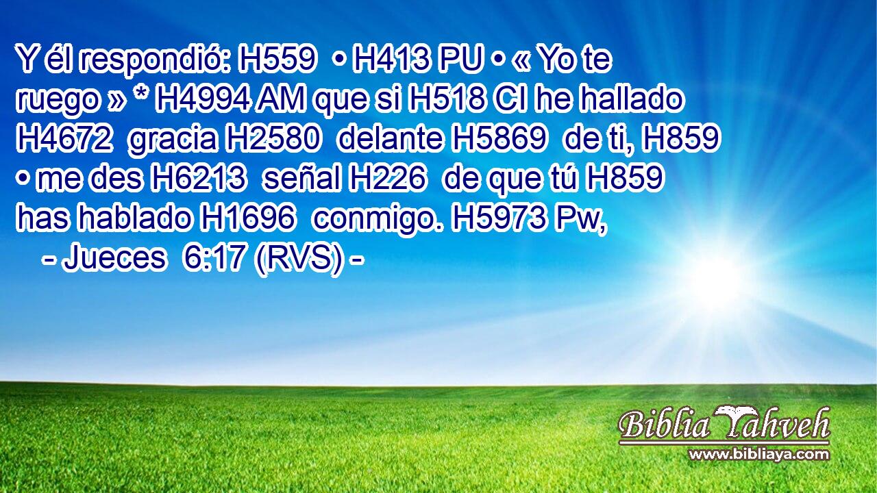 Y él respondió: H559  • H413 PU • « Yo te ruego » * H4994 AM que si H518 CI he hallado H4672  gracia H2580  delante H5869  de ti, H859  • me des H6213  señal H226  de que tú H859  has hablado H1696  conmigo. H5973 Pw,  