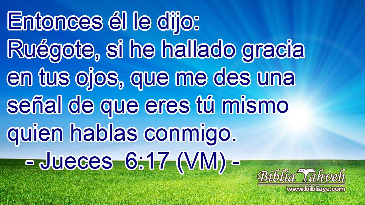  Entonces él le dijo: Ruégote, si he hallado gracia en tus ojos, que me des una señal de que eres tú mismo quien hablas conmigo. 