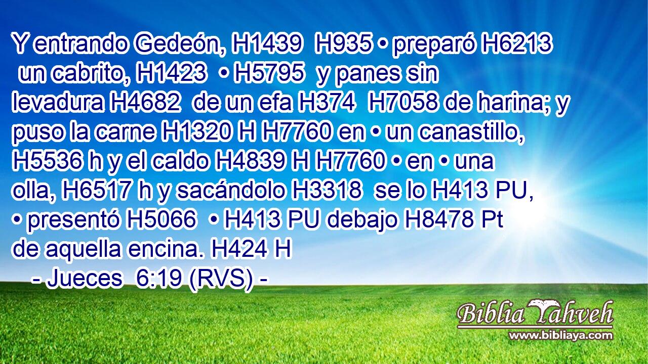 Y entrando Gedeón, H1439  H935 • preparó H6213  un cabrito, H1423  • H5795  y panes sin levadura H4682  de un efa H374  H7058 de harina; y puso la carne H1320 H H7760 en • un canastillo, H5536 h y el caldo H4839 H H7760 • en • una olla, H6517 h y sacándolo H3318  se lo H413 PU,  • presentó H5066  • H413 PU debajo H8478 Pt de aquella encina. H424 H 