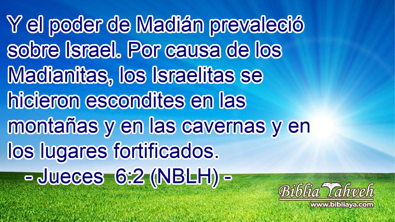  Y el poder de Madián prevaleció sobre Israel. Por causa de los Madianitas, los Israelitas se hicieron escondites en las montañas y en las cavernas y en los lugares fortificados. 