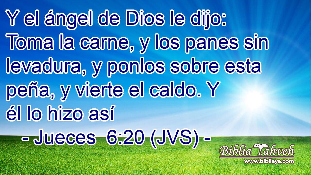 Y el ángel de Dios le dijo: Toma la carne, y los panes sin levadura, y ponlos sobre esta peña, y vierte el caldo. Y él lo hizo así