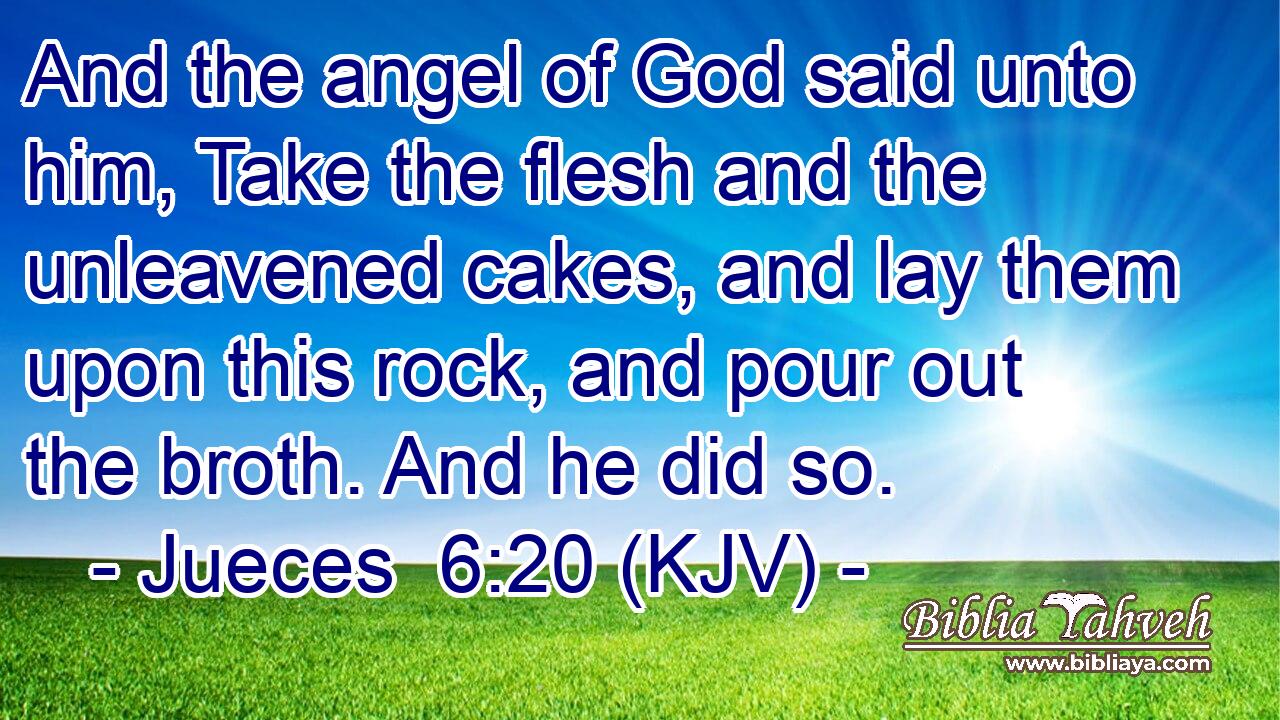 And the angel of God said unto him, Take the flesh and the unleavened cakes, and lay them upon this rock, and pour out the broth. And he did so.