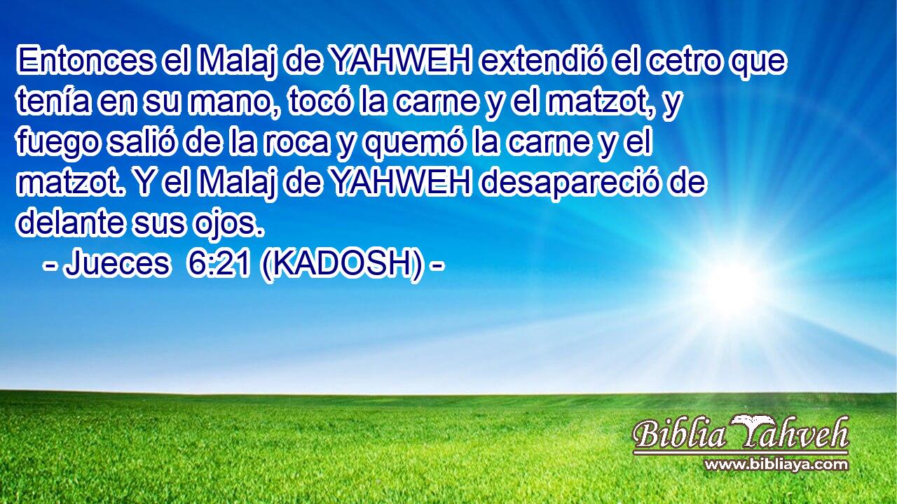  Entonces el Malaj de YAHWEH extendió el cetro que tenía en su mano, tocó la carne y el matzot, y fuego salió de la roca y quemó la carne y el matzot. Y el Malaj de YAHWEH desapareció de delante sus ojos. 