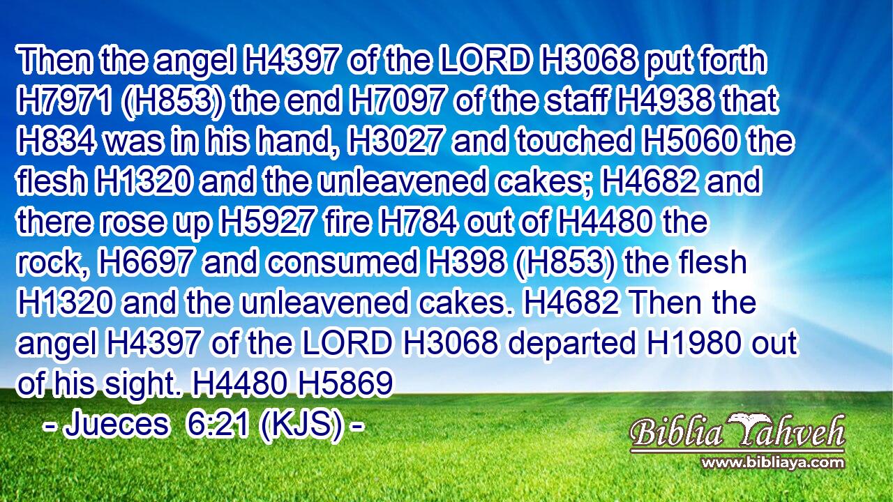 Then the angel H4397 of the LORD H3068 put forth H7971 (H853) the end H7097 of the staff H4938 that H834 was in his hand, H3027 and touched H5060 the flesh H1320 and the unleavened cakes; H4682 and there rose up H5927 fire H784 out of H4480 the rock, H6697 and consumed H398 (H853) the flesh H1320 and the unleavened cakes. H4682 Then the angel H4397 of the LORD H3068 departed H1980 out of his sight. H4480 H5869