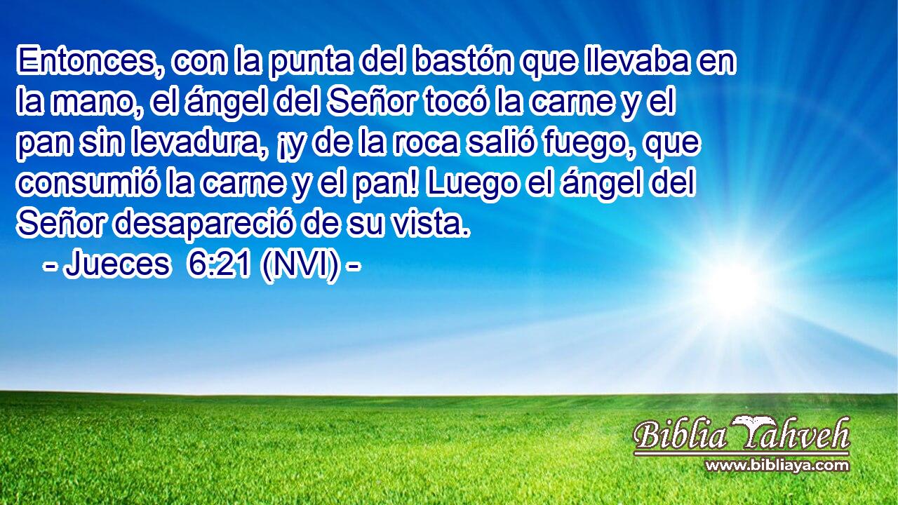  Entonces, con la punta del bastón que llevaba en la mano, el ángel del Señor tocó la carne y el pan sin levadura, ¡y de la roca salió fuego, que consumió la carne y el pan! Luego el ángel del Señor desapareció de su vista. 