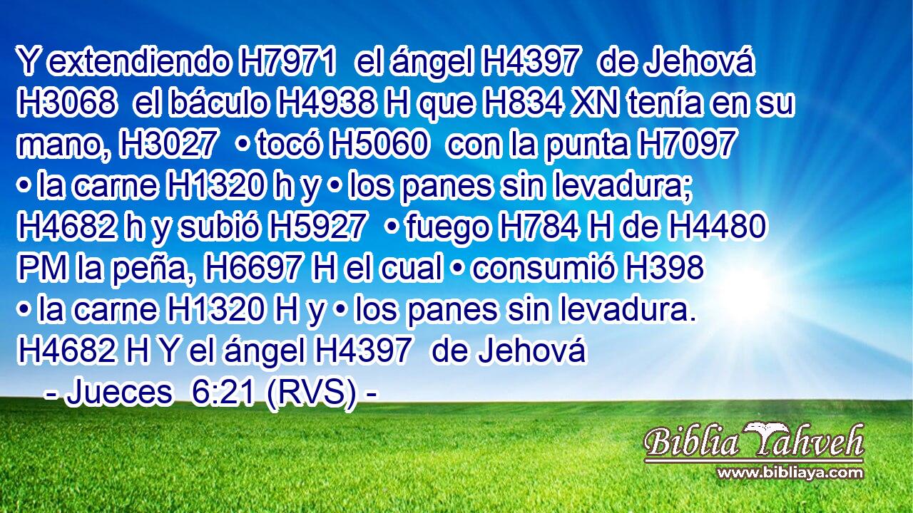 Y extendiendo H7971  el ángel H4397  de Jehová H3068  el báculo H4938 H que H834 XN tenía en su mano, H3027  • tocó H5060  con la punta H7097  • la carne H1320 h y • los panes sin levadura; H4682 h y subió H5927  • fuego H784 H de H4480 PM la peña, H6697 H el cual • consumió H398  • la carne H1320 H y • los panes sin levadura. H4682 H Y el ángel H4397  de Jehová 
