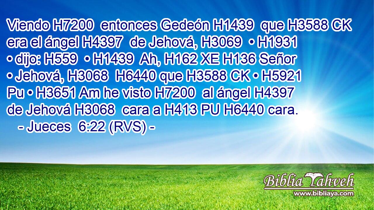 Viendo H7200  entonces Gedeón H1439  que H3588 CK era el ángel H4397  de Jehová, H3069  • H1931  • dijo: H559  • H1439  Ah, H162 XE H136 Señor • Jehová, H3068  H6440 que H3588 CK • H5921 Pu • H3651 Am he visto H7200  al ángel H4397  de Jehová H3068  cara a H413 PU H6440 cara. 