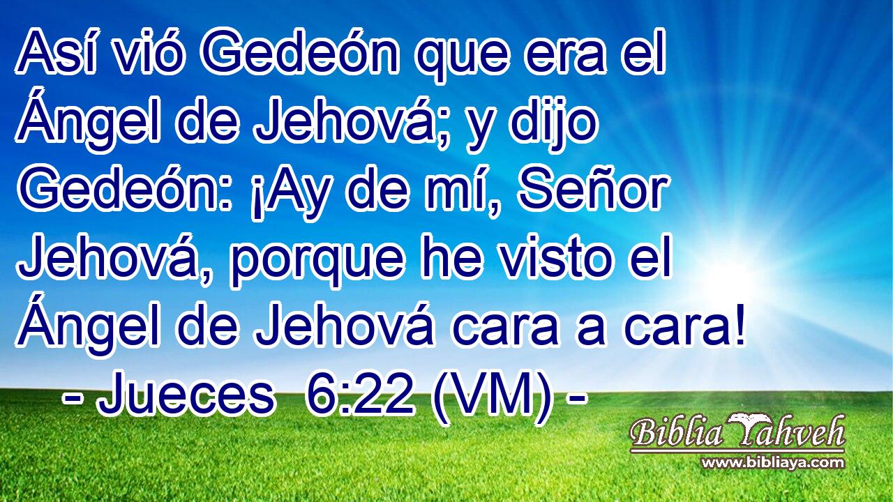  Así vió Gedeón que era el Ángel de Jehová; y dijo Gedeón: ¡Ay de mí, Señor Jehová, porque he visto el Ángel de Jehová cara a cara! 