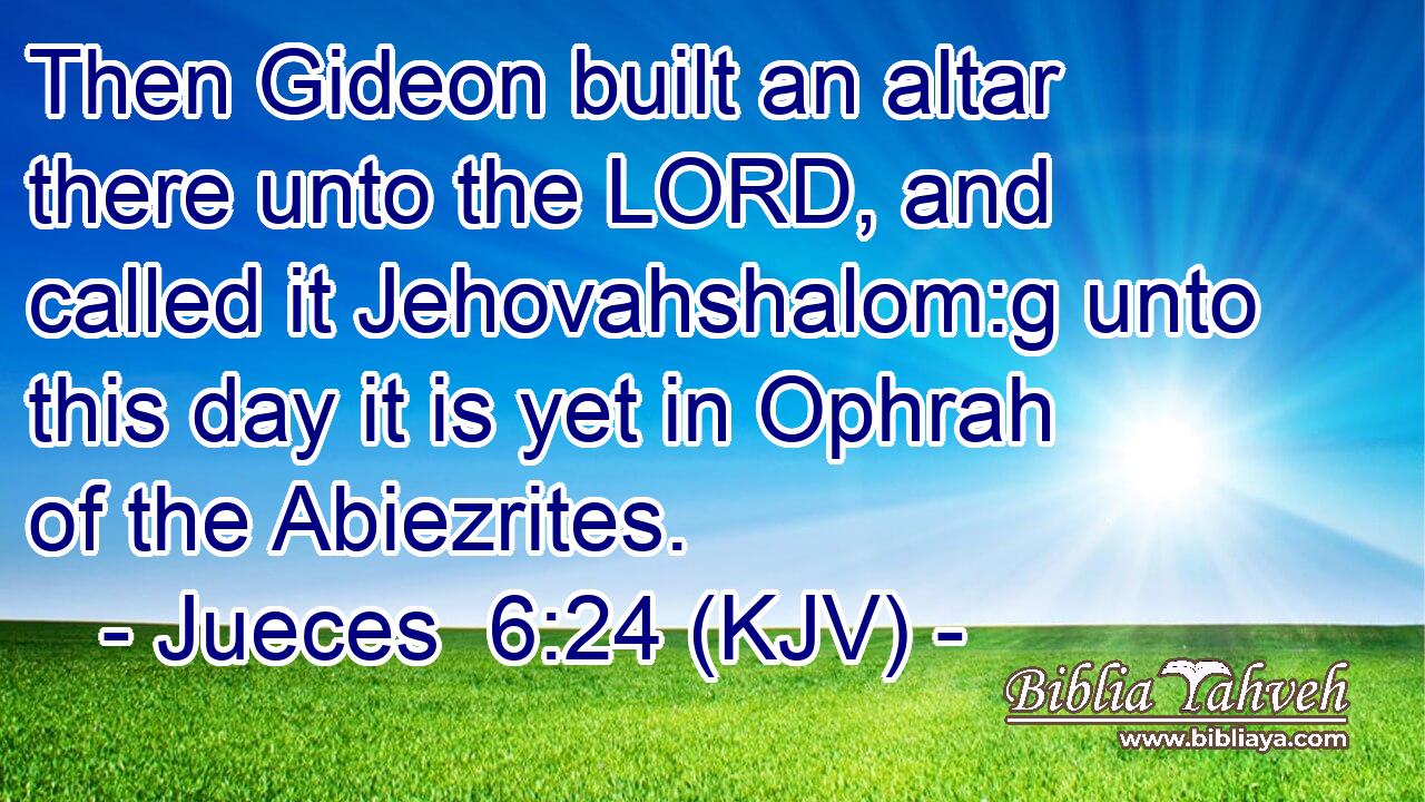Then Gideon built an altar there unto the LORD, and called it Jehovahshalom:g unto this day it is yet in Ophrah of the Abiezrites.