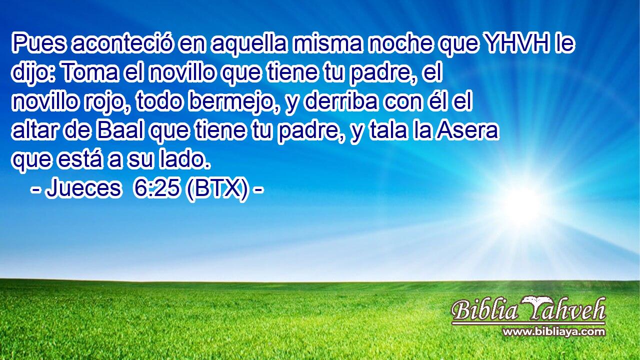 Pues aconteció en aquella misma noche que YHVH le dijo: Toma el novillo que tiene tu padre, el novillo rojo, todo bermejo, y derriba con él el altar de Baal que tiene tu padre, y tala la Asera que está a su lado.