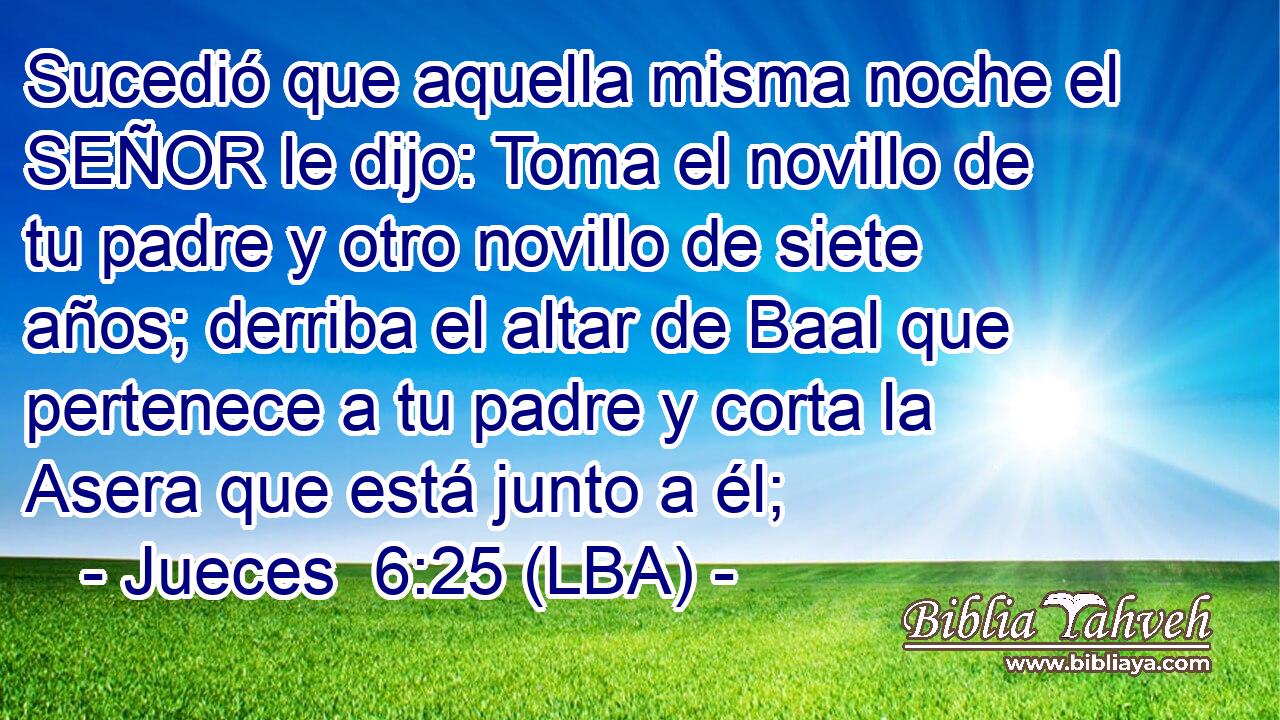 Sucedió que aquella misma noche el SEÑOR le dijo: Toma el novillo de tu padre y otro novillo de siete años; derriba el altar de Baal que pertenece a tu padre y corta la Asera que está junto a él;