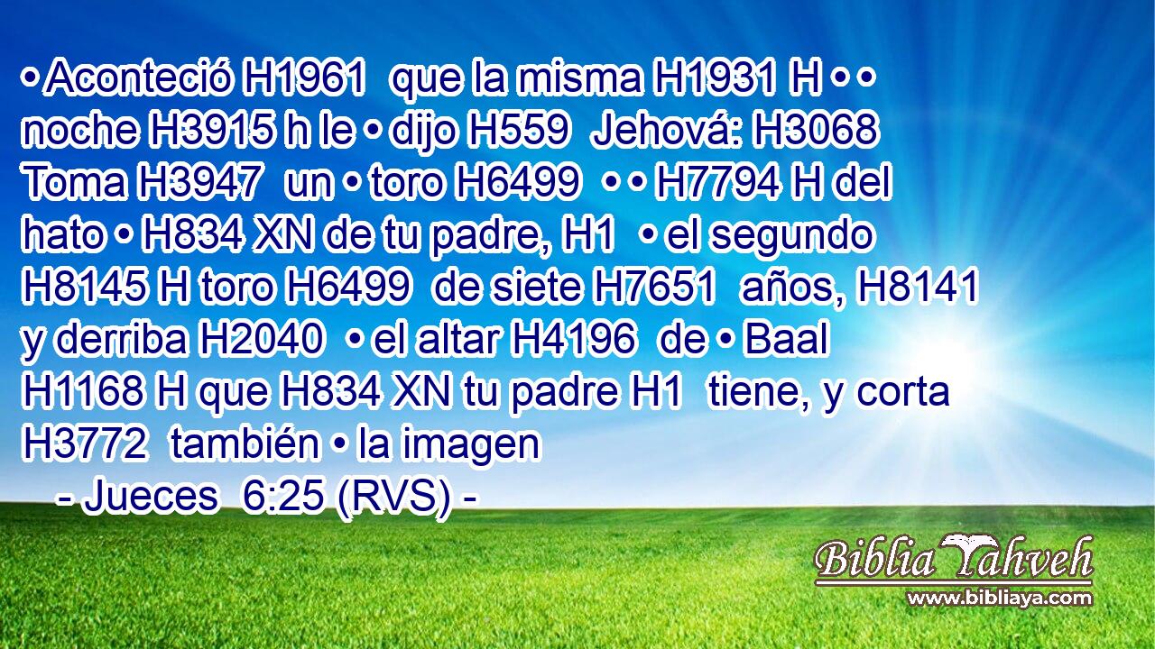 • Aconteció H1961  que la misma H1931 H • • noche H3915 h le • dijo H559  Jehová: H3068  Toma H3947  un • toro H6499  • • H7794 H del hato • H834 XN de tu padre, H1  • el segundo H8145 H toro H6499  de siete H7651  años, H8141  y derriba H2040  • el altar H4196  de • Baal H1168 H que H834 XN tu padre H1  tiene, y corta H3772  también • la imagen 