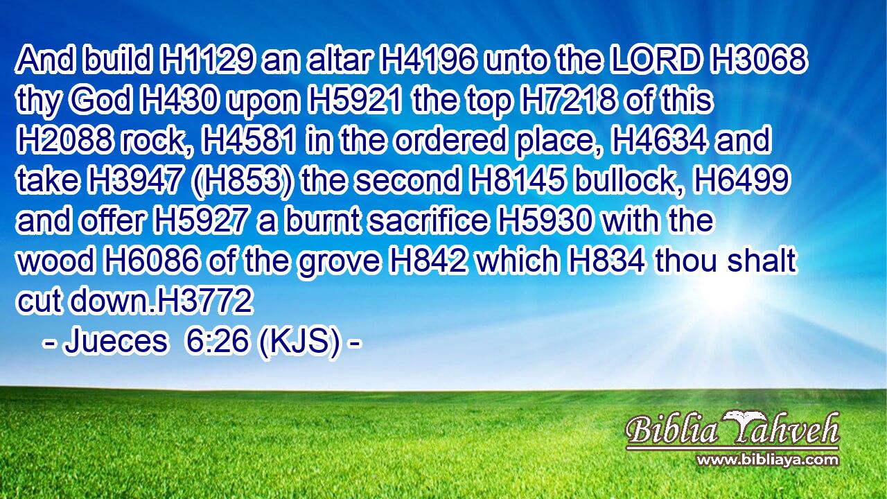 And build H1129 an altar H4196 unto the LORD H3068 thy God H430 upon H5921 the top H7218 of this H2088 rock, H4581 in the ordered place, H4634 and take H3947 (H853) the second H8145 bullock, H6499 and offer H5927 a burnt sacrifice H5930 with the wood H6086 of the grove H842 which H834 thou shalt cut down.H3772