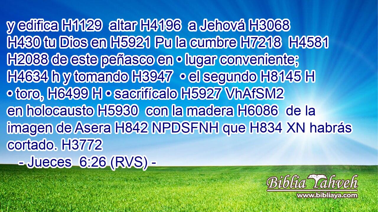 y edifica H1129  altar H4196  a Jehová H3068  H430 tu Dios en H5921 Pu la cumbre H7218  H4581 H2088 de este peñasco en • lugar conveniente; H4634 h y tomando H3947  • el segundo H8145 H • toro, H6499 H • sacrifícalo H5927 VhAfSM2 en holocausto H5930  con la madera H6086  de la imagen de Asera H842 NPDSFNH que H834 XN habrás cortado. H3772  