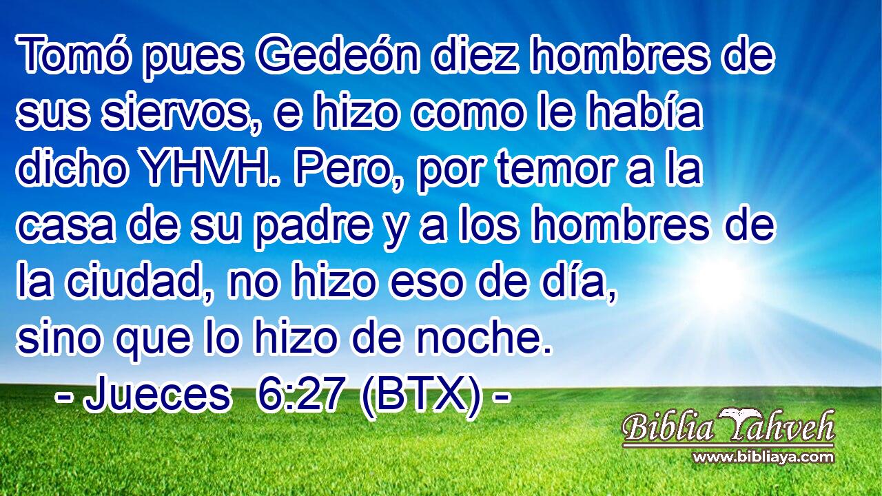 Tomó pues Gedeón diez hombres de sus siervos, e hizo como le había dicho YHVH. Pero, por temor a la casa de su padre y a los hombres de la ciudad, no hizo eso de día, sino que lo hizo de noche.