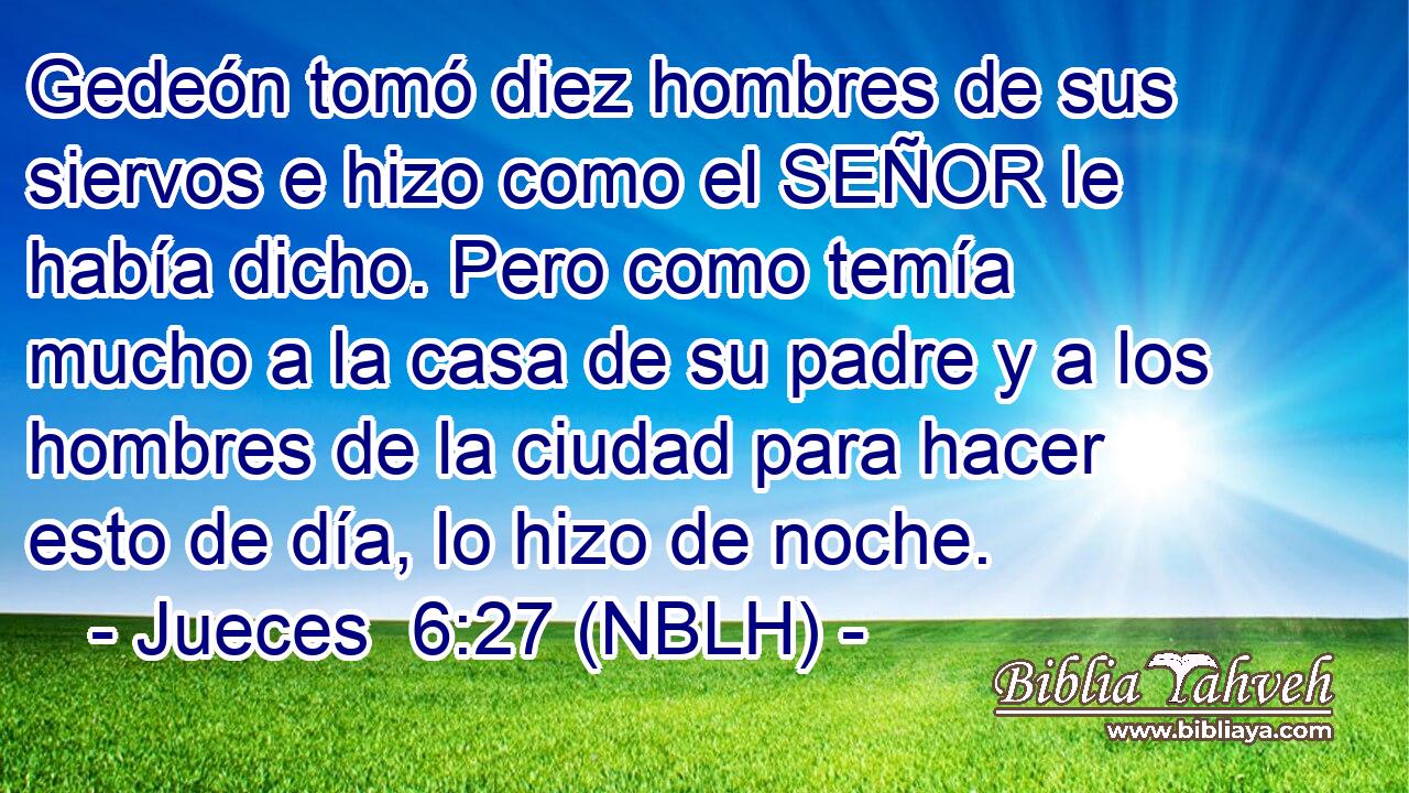  Gedeón tomó diez hombres de sus siervos e hizo como el SEÑOR le había dicho. Pero como temía mucho a la casa de su padre y a los hombres de la ciudad para hacer esto de día, lo hizo de noche. 