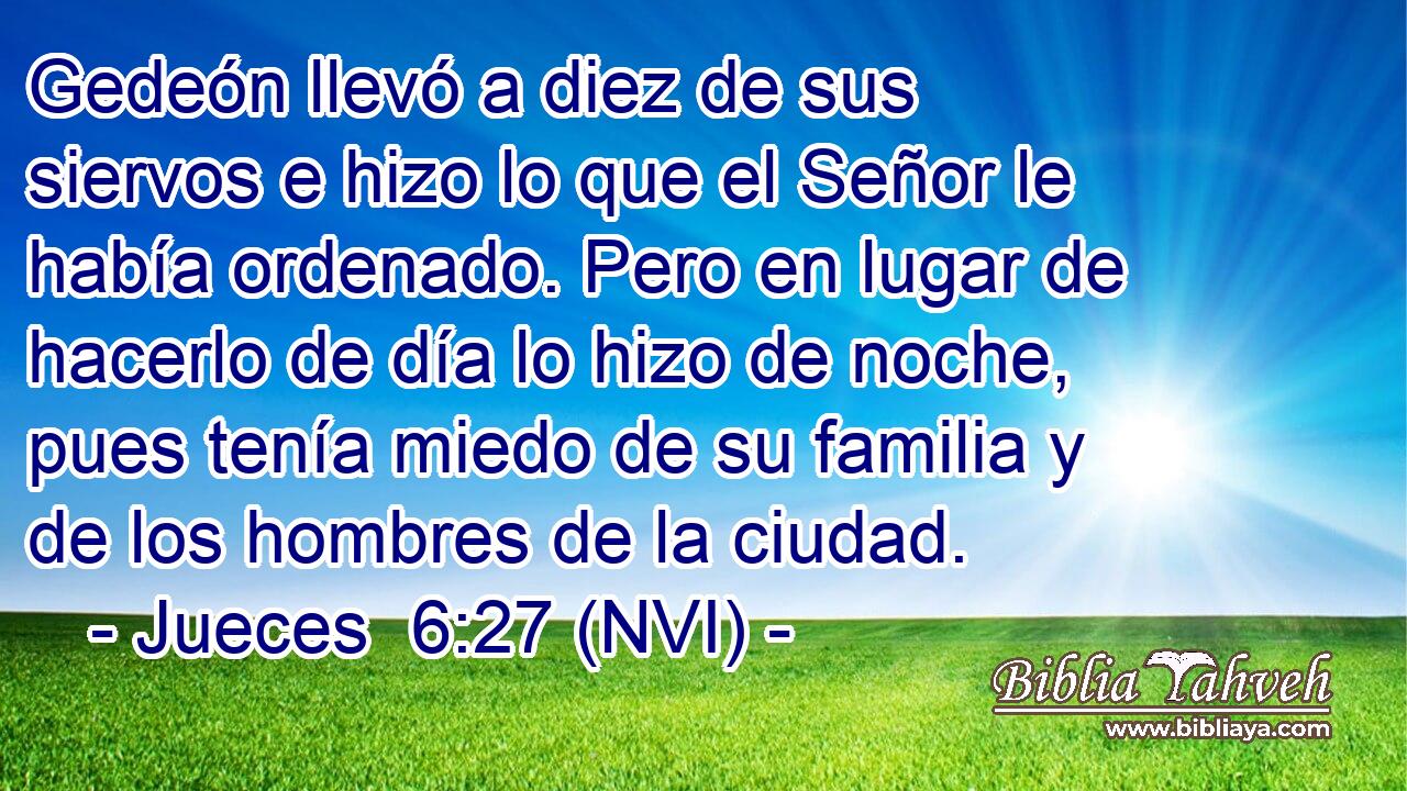  Gedeón llevó a diez de sus siervos e hizo lo que el Señor le había ordenado. Pero en lugar de hacerlo de día lo hizo de noche, pues tenía miedo de su familia y de los hombres de la ciudad. 