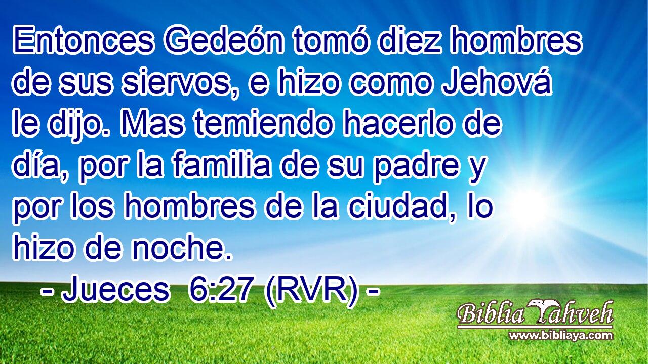Entonces Gedeón tomó diez hombres de sus siervos, e hizo como Jehová le dijo. Mas temiendo hacerlo de día, por la familia de su padre y por los hombres de la ciudad, lo hizo de noche.