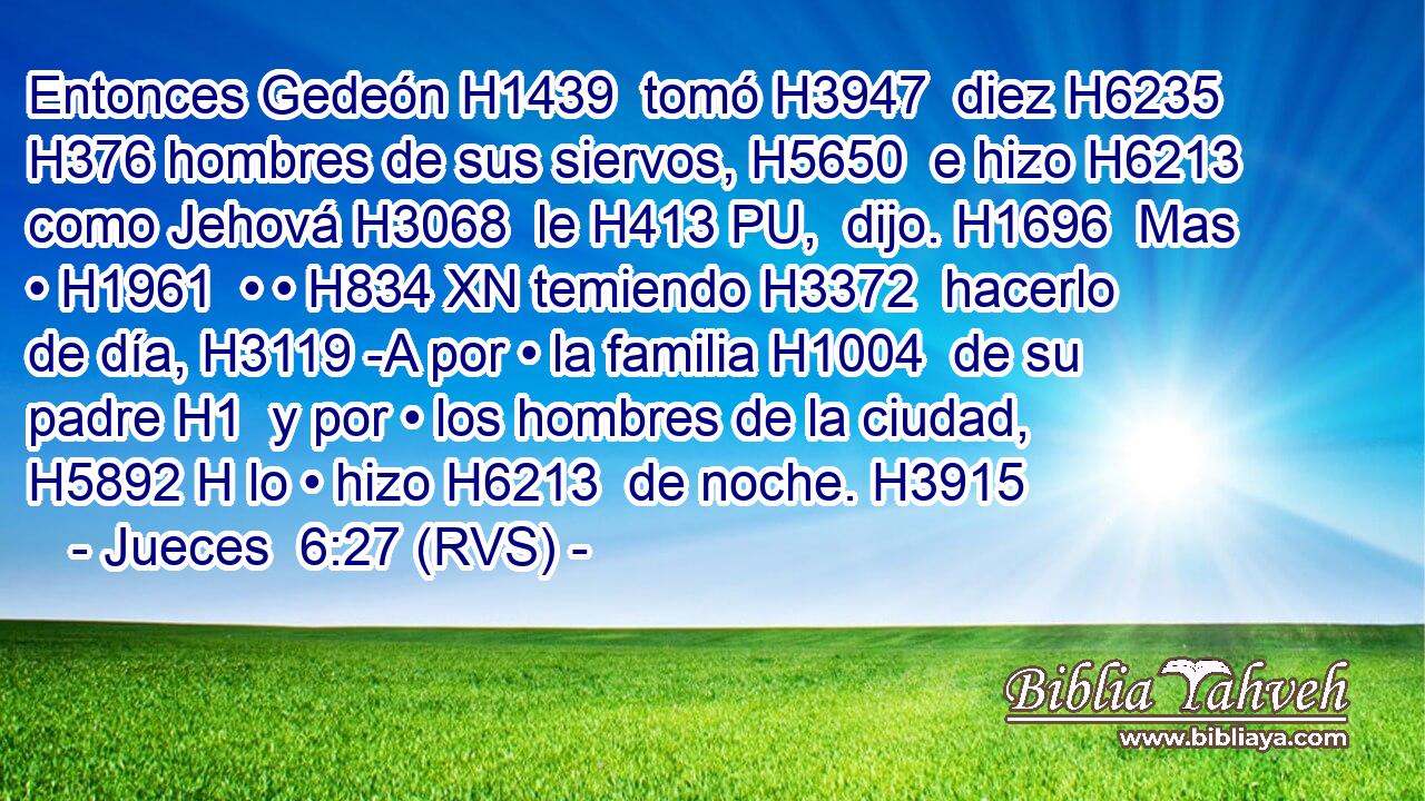 Entonces Gedeón H1439  tomó H3947  diez H6235  H376 hombres de sus siervos, H5650  e hizo H6213  como Jehová H3068  le H413 PU,  dijo. H1696  Mas • H1961  • • H834 XN temiendo H3372  hacerlo de día, H3119 -A por • la familia H1004  de su padre H1  y por • los hombres de la ciudad, H5892 H lo • hizo H6213  de noche. H3915  