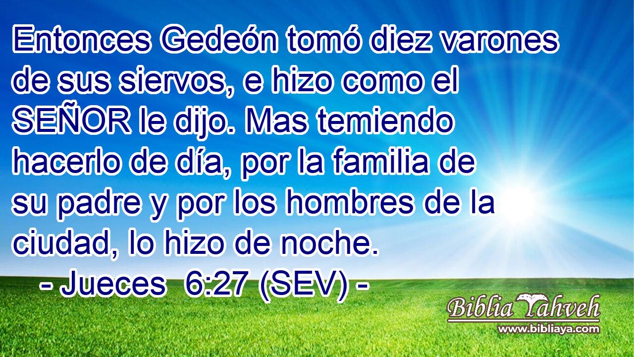 Entonces Gedeón tomó diez varones de sus siervos, e hizo como el SEÑOR le dijo. Mas temiendo hacerlo de día, por la familia de su padre y por los hombres de la ciudad, lo hizo de noche.