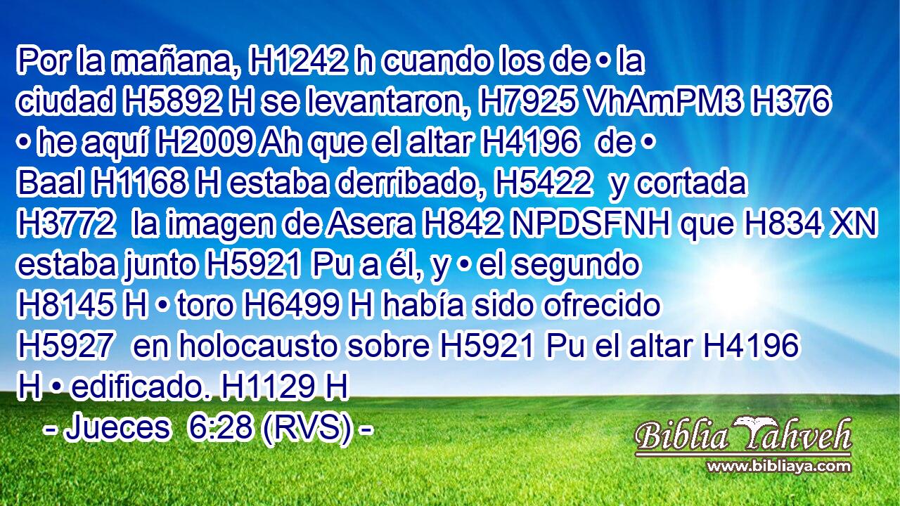 Por la mañana, H1242 h cuando los de • la ciudad H5892 H se levantaron, H7925 VhAmPM3 H376 • he aquí H2009 Ah que el altar H4196  de • Baal H1168 H estaba derribado, H5422  y cortada H3772  la imagen de Asera H842 NPDSFNH que H834 XN estaba junto H5921 Pu a él, y • el segundo H8145 H • toro H6499 H había sido ofrecido H5927  en holocausto sobre H5921 Pu el altar H4196 H • edificado. H1129 H 