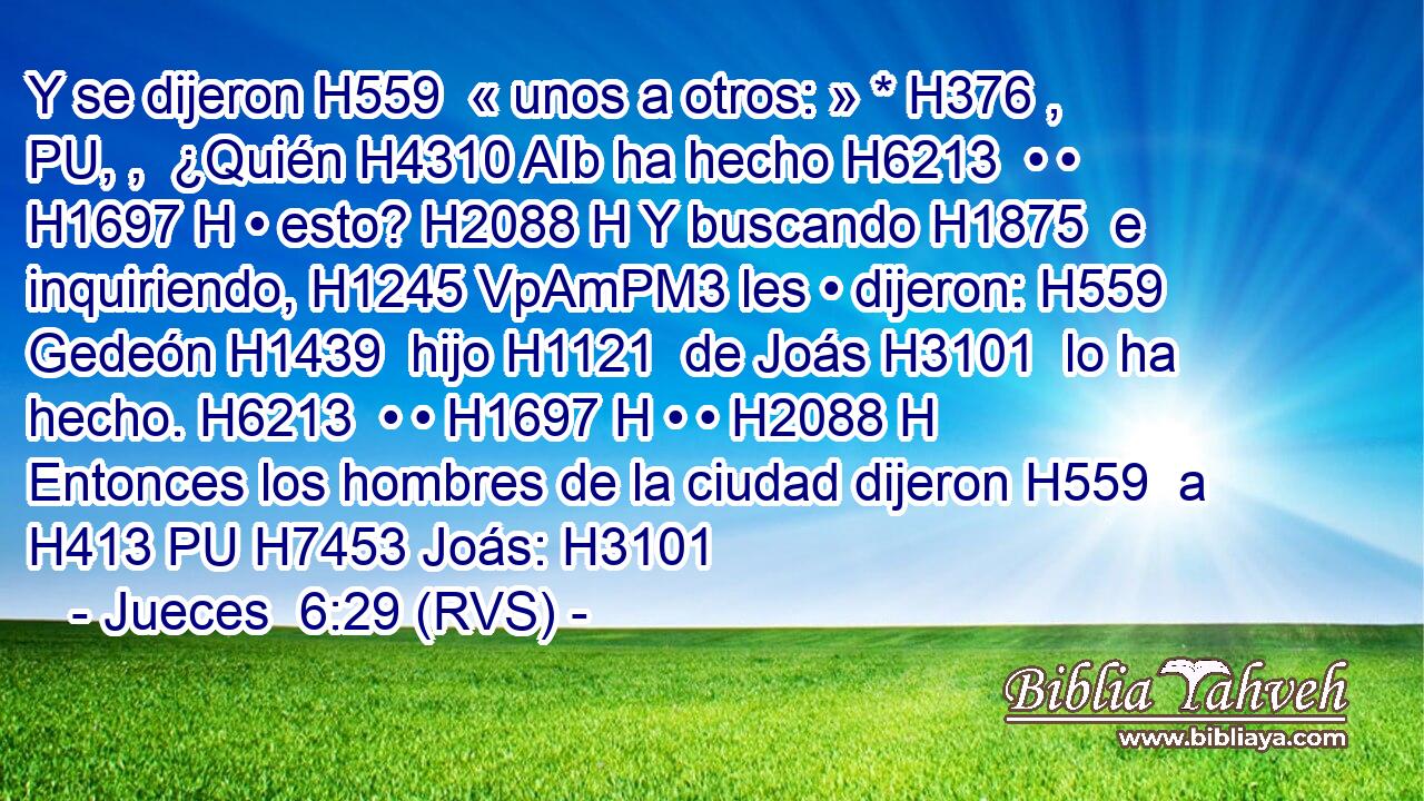 Y se dijeron H559  « unos a otros: » * H376 , PU, ,  ¿Quién H4310 AIb ha hecho H6213  • • H1697 H • esto? H2088 H Y buscando H1875  e inquiriendo, H1245 VpAmPM3 les • dijeron: H559  Gedeón H1439  hijo H1121  de Joás H3101  lo ha hecho. H6213  • • H1697 H • • H2088 H Entonces los hombres de la ciudad dijeron H559  a H413 PU H7453 Joás: H3101  