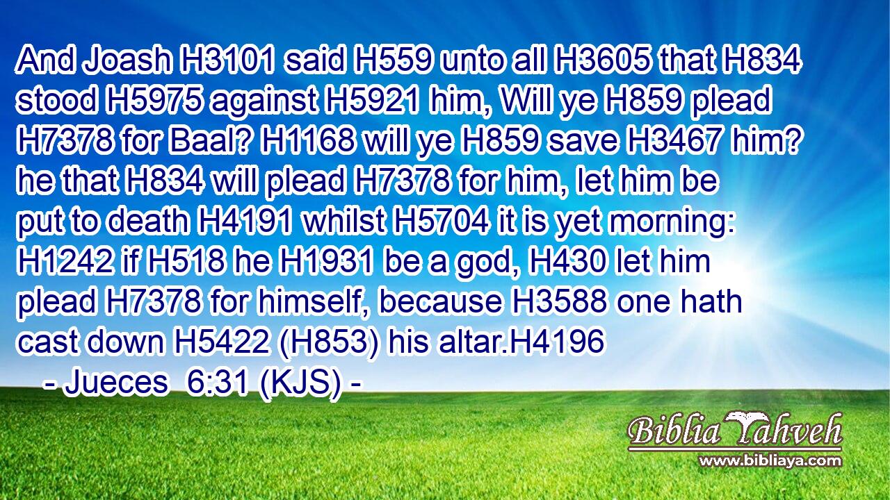 And Joash H3101 said H559 unto all H3605 that H834 stood H5975 against H5921 him, Will ye H859 plead H7378 for Baal? H1168 will ye H859 save H3467 him? he that H834 will plead H7378 for him, let him be put to death H4191 whilst H5704 it is yet morning: H1242 if H518 he H1931 be a god, H430 let him plead H7378 for himself, because H3588 one hath cast down H5422 (H853) his altar.H4196