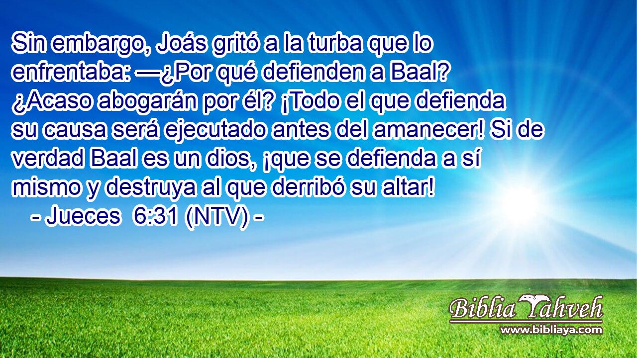 Sin embargo, Joás gritó a la turba que lo enfrentaba: —¿Por qué defienden a Baal? ¿Acaso abogarán por él? ¡Todo el que defienda su causa será ejecutado antes del amanecer! Si de verdad Baal es un dios, ¡que se defienda a sí mismo y destruya al que derribó su altar!