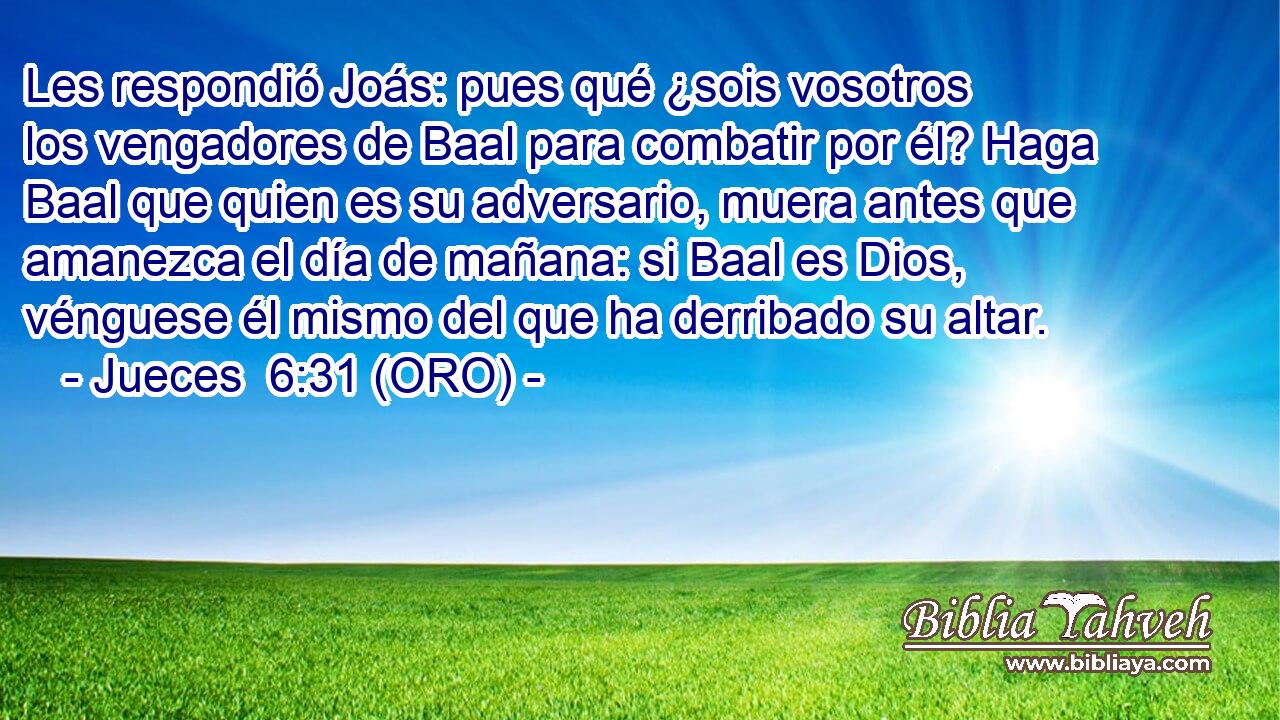  Les respondió Joás: pues qué ¿sois vosotros los vengadores de Baal para combatir por él? Haga Baal que quien es su adversario, muera antes que amanezca el día de mañana: si Baal es Dios, vénguese él mismo del que ha derribado su altar. 
