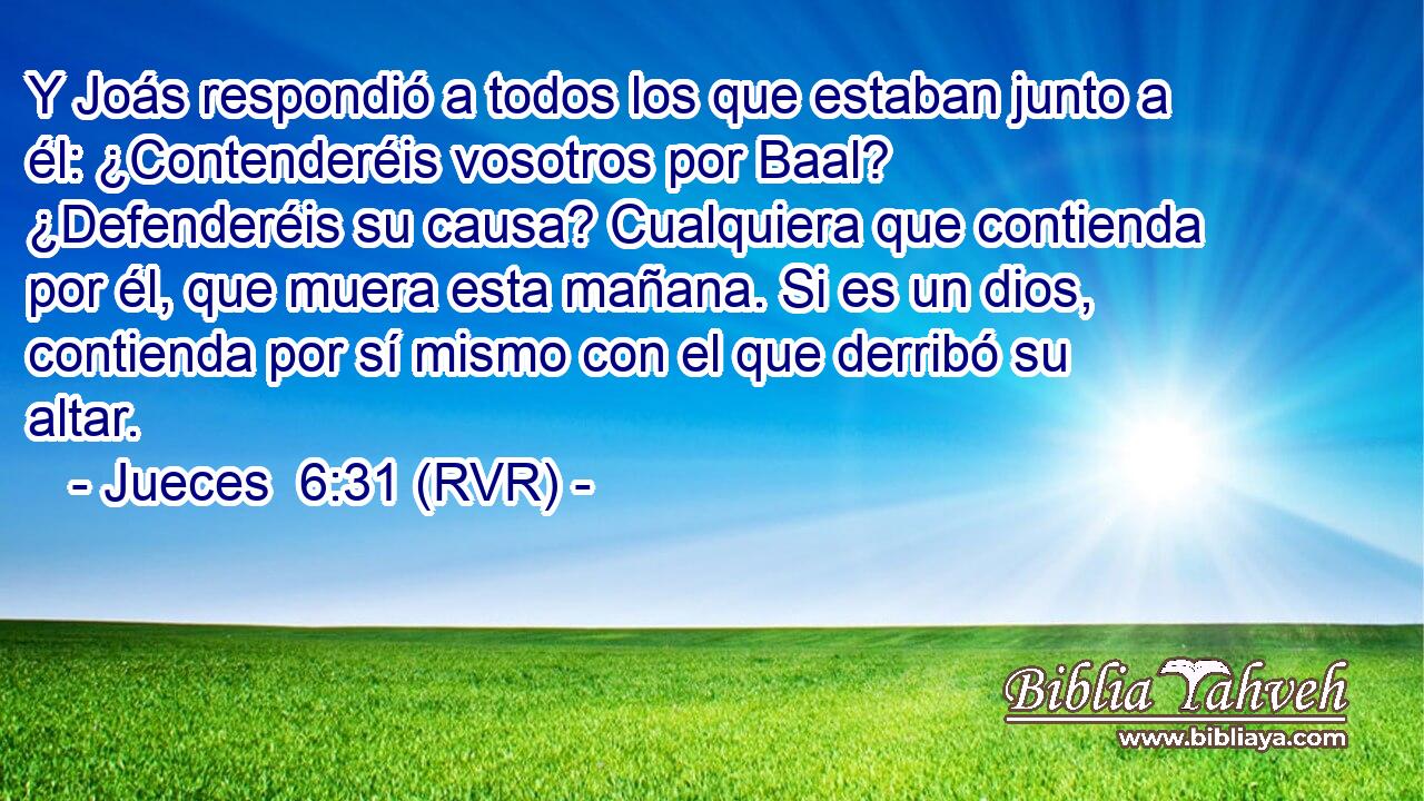 Y Joás respondió a todos los que estaban junto a él: ¿Contenderéis vosotros por Baal? ¿Defenderéis su causa? Cualquiera que contienda por él, que muera esta mañana. Si es un dios, contienda por sí mismo con el que derribó su altar.