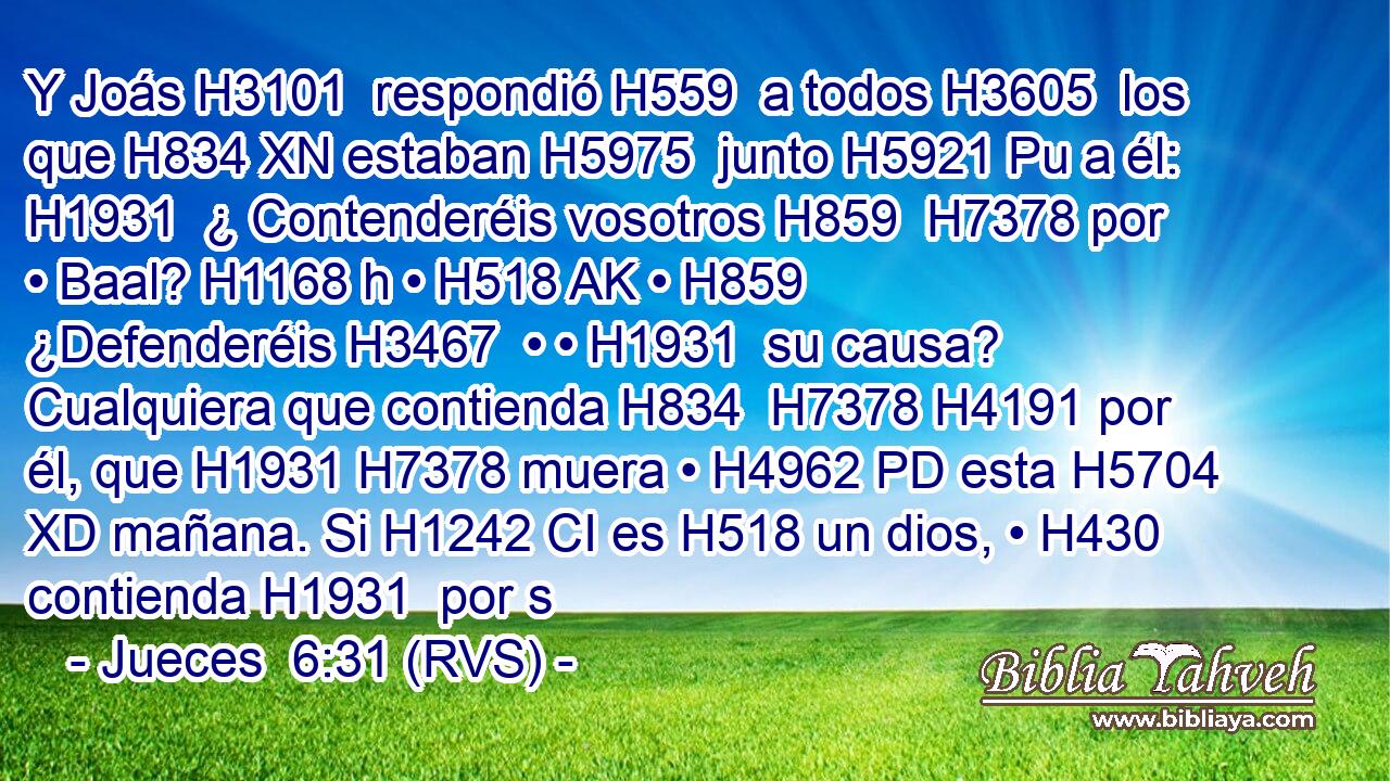 Y Joás H3101  respondió H559  a todos H3605  los que H834 XN estaban H5975  junto H5921 Pu a él: H1931  ¿ Contenderéis vosotros H859  H7378 por • Baal? H1168 h • H518 AK • H859  ¿Defenderéis H3467  • • H1931  su causa? Cualquiera que contienda H834  H7378 H4191 por él, que H1931 H7378 muera • H4962 PD esta H5704 XD mañana. Si H1242 CI es H518 un dios, • H430  contienda H1931  por s