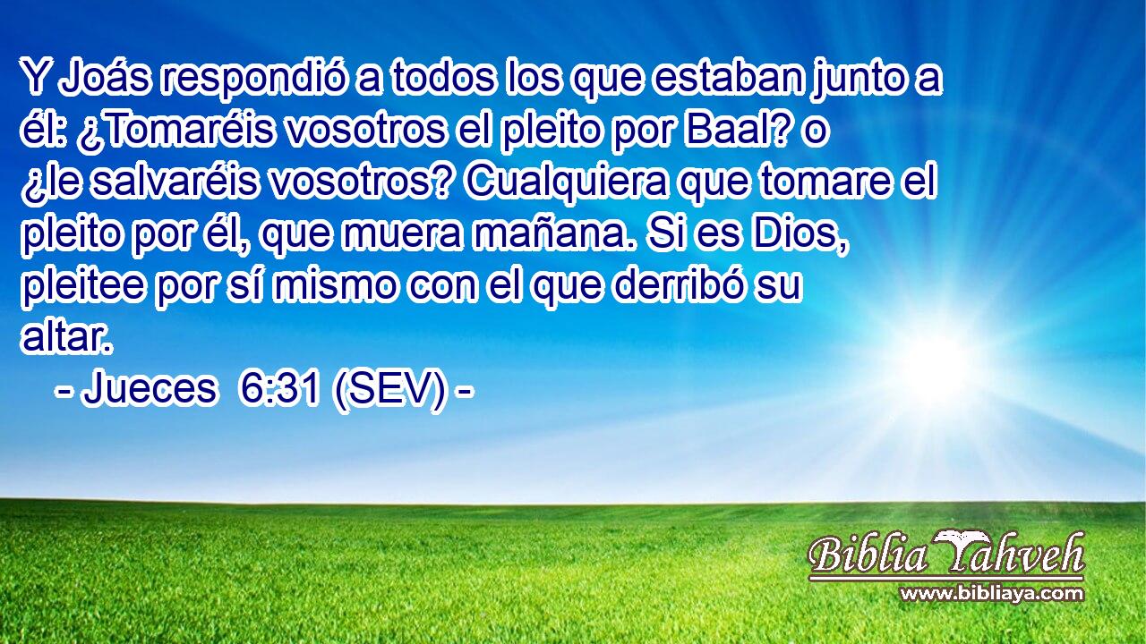 Y Joás respondió a todos los que estaban junto a él: ¿Tomaréis vosotros el pleito por Baal? o ¿le salvaréis vosotros? Cualquiera que tomare el pleito por él, que muera mañana. Si es Dios, pleitee por sí mismo con el que derribó su altar.