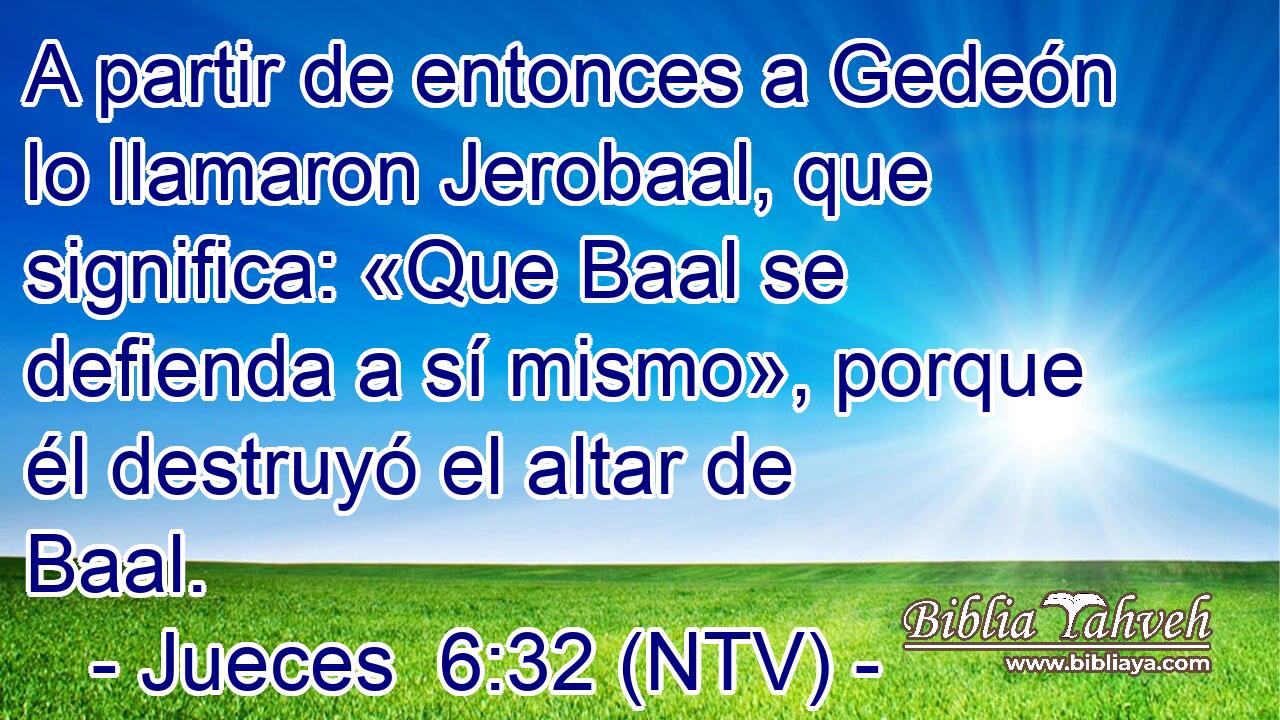 A partir de entonces a Gedeón lo llamaron Jerobaal, que significa: «Que Baal se defienda a sí mismo», porque él destruyó el altar de Baal.