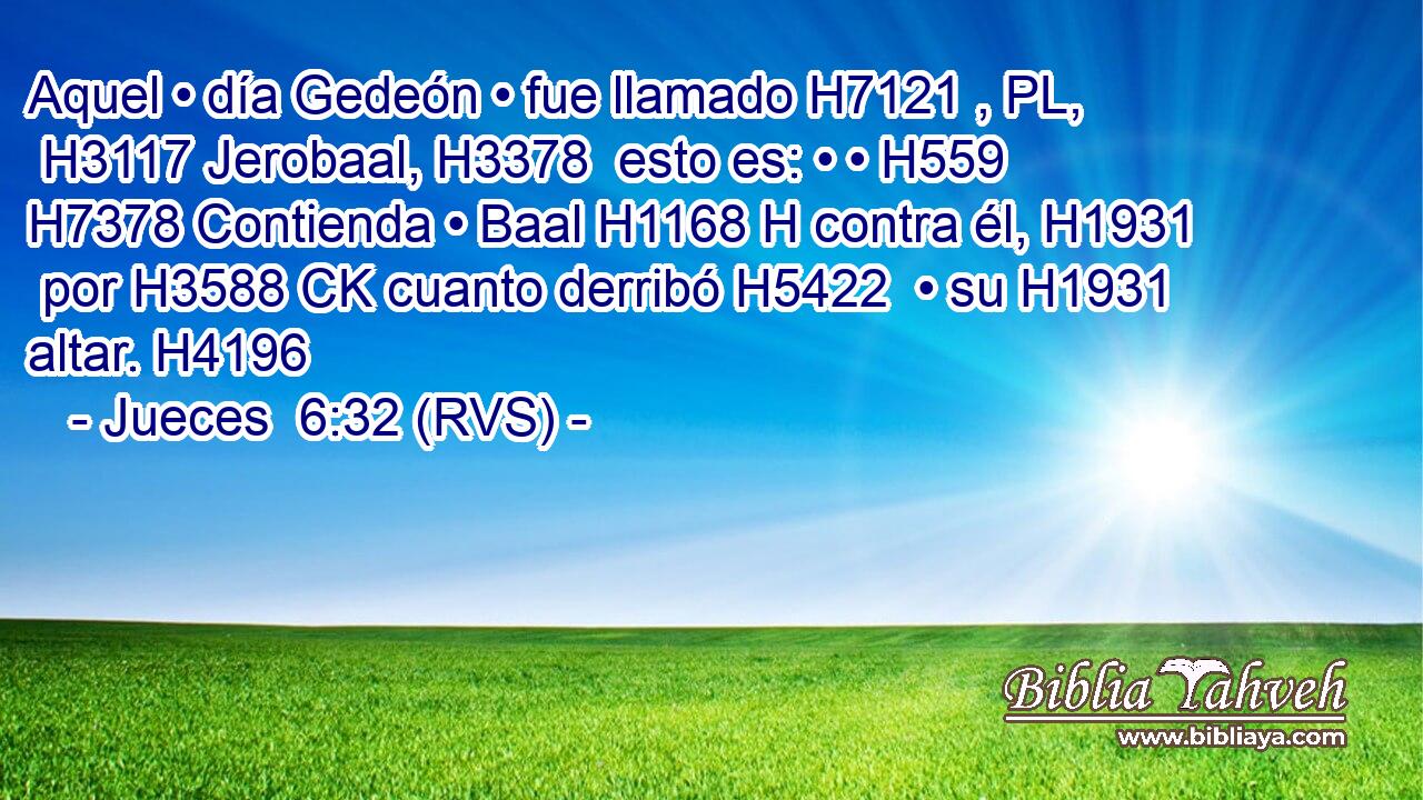 Aquel • día Gedeón • fue llamado H7121 , PL,  H3117 Jerobaal, H3378  esto es: • • H559  H7378 Contienda • Baal H1168 H contra él, H1931  por H3588 CK cuanto derribó H5422  • su H1931  altar. H4196  
