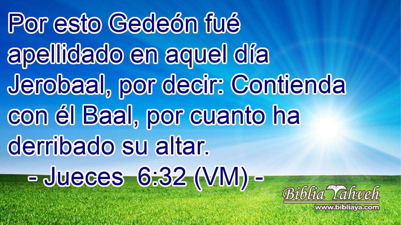  Por esto Gedeón fué apellidado en aquel día Jerobaal, por decir: Contienda con él Baal, por cuanto ha derribado su altar. 