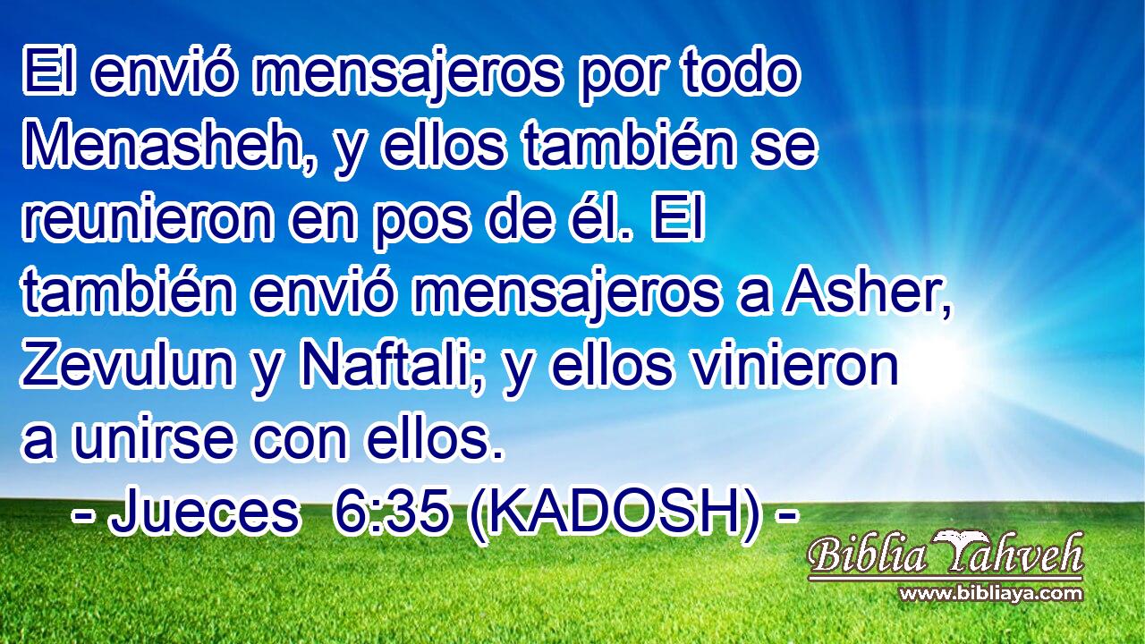  El envió mensajeros por todo Menasheh, y ellos también se reunieron en pos de él. El también envió mensajeros a Asher, Zevulun y Naftali; y ellos vinieron a unirse con ellos. 