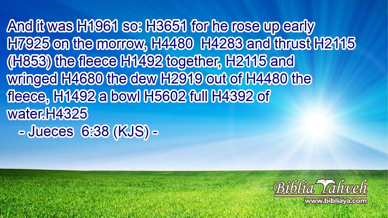 And it was H1961 so: H3651 for he rose up early H7925 on the morrow, H4480  H4283 and thrust H2115 (H853) the fleece H1492 together, H2115 and wringed H4680 the dew H2919 out of H4480 the fleece, H1492 a bowl H5602 full H4392 of water.H4325