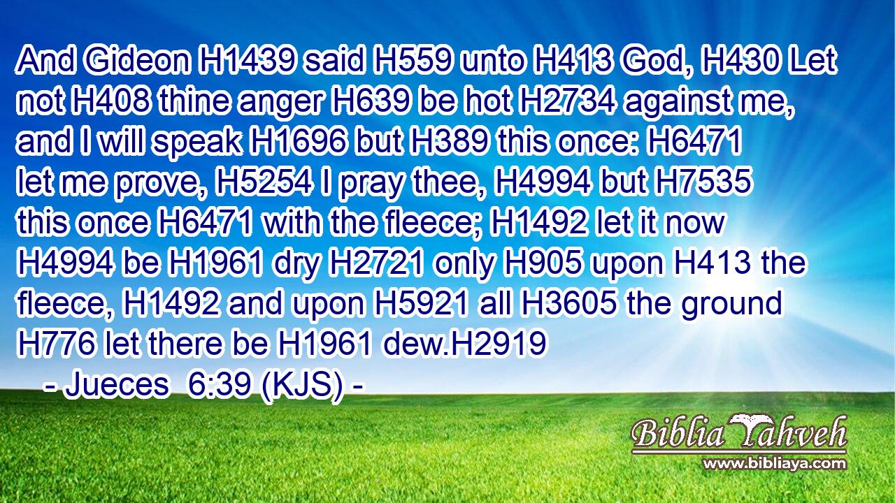 And Gideon H1439 said H559 unto H413 God, H430 Let not H408 thine anger H639 be hot H2734 against me, and I will speak H1696 but H389 this once: H6471 let me prove, H5254 I pray thee, H4994 but H7535 this once H6471 with the fleece; H1492 let it now H4994 be H1961 dry H2721 only H905 upon H413 the fleece, H1492 and upon H5921 all H3605 the ground H776 let there be H1961 dew.H2919