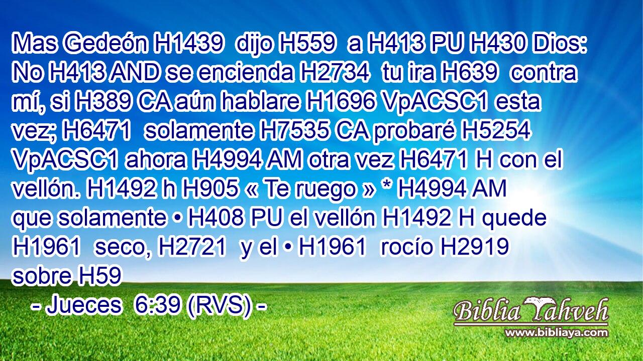 Mas Gedeón H1439  dijo H559  a H413 PU H430 Dios: No H413 AND se encienda H2734  tu ira H639  contra mí, si H389 CA aún hablare H1696 VpACSC1 esta vez; H6471  solamente H7535 CA probaré H5254 VpACSC1 ahora H4994 AM otra vez H6471 H con el vellón. H1492 h H905 « Te ruego » * H4994 AM que solamente • H408 PU el vellón H1492 H quede H1961  seco, H2721  y el • H1961  rocío H2919  sobre H59
