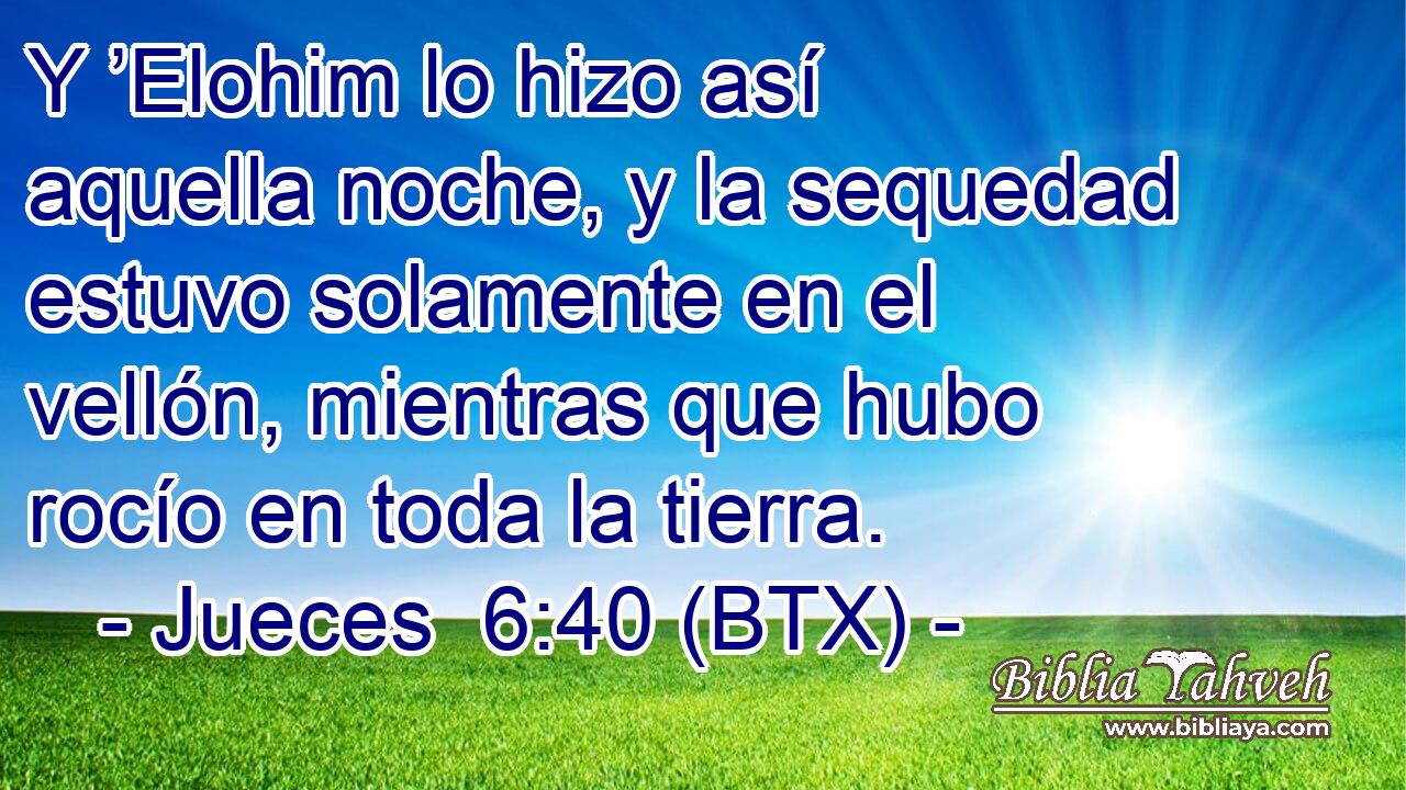 Y ’Elohim lo hizo así aquella noche, y la sequedad estuvo solamente en el vellón, mientras que hubo rocío en toda la tierra.